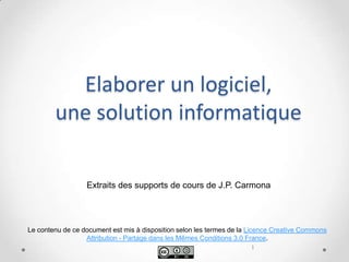 Elaborer un logiciel,
        une solution informatique

                  Extraits des supports de cours de J.P. Carmona




Le contenu de ce document est mis à disposition selon les termes de la Licence Creative Commons
                  Attribution - Partage dans les Mêmes Conditions 3.0 France.
                                                                       1
 
