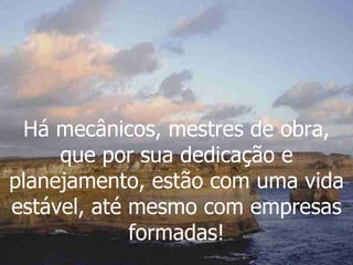 Há mecânicos, mestres de obra, que por sua dedicação e planejamento, estão com uma vida estável, até mesmo com empresas formadas! 