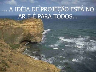 ... A IDÉIA DE PROJEÇÃO ESTÁ NO AR E É PARA TODOS... 