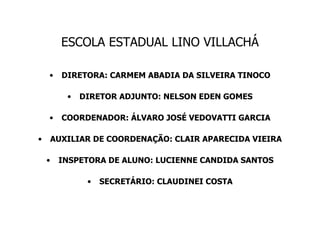 ESCOLA ESTADUAL LINO VILLACHÁ DIRETORA: CARMEM ABADIA DA SILVEIRA TINOCO DIRETOR ADJUNTO: NELSON EDEN GOMES COORDENADOR: ÁLVARO JOSÉ VEDOVATTI GARCIA AUXILIAR DE COORDENAÇÃO: CLAIR APARECIDA VIEIRA INSPETORA DE ALUNO: LUCIENNE CANDIDA SANTOS SECRETÁRIO: CLAUDINEI COSTA 