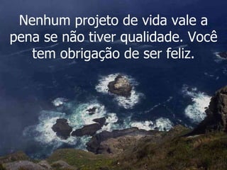 Nenhum projeto de vida vale a pena se não tiver qualidade. Você tem obrigação de ser feliz. 