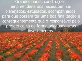 Grandes obras, construções, empreendimentos necessitam ser planejados, estudados, acompanhados, para que possam ter uma boa finalização e consequentemente que o responsável pelo projeto colha de forma adequada seus investimentos. 