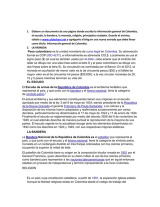 1. Elabore un documento de una página donde escriba la información general de Colombia,
         el escudo, la bandera, la moneda, religión, principales ciudades. Guarde el archivo,
         súbalo a www.slideshare.net y agréguelo al blog en una nueva entrada que debe llevar
         como título: Información general de Colombia.
     2. LA MONEDA
      Peso colombiano es la unidad monetaria de curso legal en Colombia. Su abreviación
     formal es COP (ISO 4217), e informalmente es abreviada COL$. Localmente se usa el
     signo peso ($) (el cual es también usado por el dólar; cabe aclarar que el símbolo del
     dólar se dibuja con una sola línea sobre la letra S y el peso colombiano se dibuja con
     dos líneas sobre la letra S). Su circulación es controlada por el Banco. En el 2012, la
     moneda en acuñación de menor valor es la de cincuenta pesos ($50) y el billete de
     mayor valor es el de cincuenta mil pesos ($50.000); a la vez circulan monedas de 20,
     10 y 5 pesos mientras terminan su vida útil.
     EL ESCUDO
El Escudo de armas de la República de Colombia es el emblema heráldico que
representa al país, y que junto con la bandera y el himno nacional, tiene la categoría
de símbolo patrio.1
El actual emblema y sus elementos constituyentes tienen sus orígenes en el escudo
aprobado por medio de la ley 3 del 9 de mayo de 1834, siendo presidente de la República
de la Nueva Granada el general Francisco de Paula Santander. Los colores y la
disposición de los mismos fueron adoptados y reafirmados sucesivamente por varios
decretos, particularmente los dictaminados el 17 de mayo de 1924 y 11 de enero de 1934.
Finalmente el escudo es reglamentado por medio del decreto 3558 del 9 de noviembre de
1949, el cual además describe de manera puntual la reproducción de la mayoría de sus
partes. El escudo vigente en la actualidad recoge tanto los elementos dictaminados en
1834 como los descritos en 1924 y 1949, con sus respectivas mejoras estéticas.
     LA BANDERA
La Bandera Nacional de la República de Colombia es el pabellón que representa al
país, y que junto con el escudo y el himno nacional, tiene la categoría de símbolo patrio.
Consiste en un rectángulo dividido en tres franjas coloreadas con los colores primarios,
ocupando la superior la mitad de éste.
El pabellón de Colombia tiene su origen en la composición tricolor creada en 1801 por el
General Francisco, quien describía en su diario militar el uso de los colores primarios
como bandera para representar a las naciones latinoamericanas que en aquel entonces
estaban en proceso de independencia y terminó representando a la Gran Colombia.
RELIGION


     Es un país cuya constitución establece, a partir de 1991, la separación iglesia-estado.
     Aunque la libertad religiosa existe en Colombia desde el código de trabajo del
 