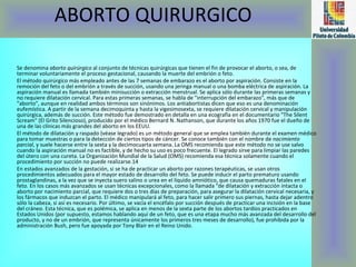 ABORTO QUIRURGICO Se denomina  aborto quirúrgico  al conjunto de técnicas quirúrgicas que tienen el fin de provocar el aborto, o sea, de terminar voluntariamente el proceso gestacional, causando la muerte del embrión o feto. El método quirúrgico más empleado antes de las 7 semanas de embarazo es el aborto por aspiración. Consiste en la remoción del feto o del embrión a través de succión, usando una jeringa manual o una bomba eléctrica de aspiración. La aspiración manual es llamada también minisucción o extracción menstrual. Se aplica sólo durante las primeras semanas y no requiere dilatación cervical. Para estas primeras semanas, se habla de "interrupción del embarazo", más que de "aborto", aunque en realidad ambos términos son sinónimos. Los antiabortistas dicen que eso es una denominación eufemística. A partir de la semana decimoquinta y hasta la vigesimosexta, se requiere dilatación cervical y manipulación quirúrgica, además de succión. Este método fue demostrado en detalla en una ecografía en el documentario "The Silent Scream" (El Grito Silencioso), producido por el médico Bernard N. Nathanson, que durante los años 1970 fue el dueño de una de las clínicas más grandes del aborto en los EEUU. El método de dilatación y raspado (véase legrado) es un método general que se emplea también durante el examen médico para tomar muestras o para la detección de ciertos tipos de cáncer. Se conoce también con el nombre de  nacimiento parcial , y suele hacerse entre la sexta y la decimocuarta semana. La OMS recomienda que este método no se use salvo cuando la aspiración manual no es factible, y de hecho su uso es poco frecuente. El legrado sirve para limpiar las paredes del útero con una cureta. La Organización Mundial de la Salud (OMS) recomienda esa técnica solamente cuando el procedimiento por succión no puede realizarse.14 En estados avanzados de la gestación, si se ha de practicar un aborto por razones terapéuticas, se usan otros procedimientos adecuados para el mayor estado de desarrollo del feto. Se puede inducir el parto prematuro usando prostaglandinas, a la vez que se inyecta suero salino o urea en el líquido amniótico, que causa quemaduras fatales en el feto. En los casos más avanzados se usan técnicas excepcionales, como la llamada "de dilatación y extracción intacta o aborto por nacimiento parcial, que requiere dos o tres días de preparación, para asegurar la dilatación cervical necesaria, y los fármacos que induzcan el parto. El médico manipulará al feto, para hacer salir primero sus piernas, hasta dejar adentro sólo la cabeza, si así es necesario. Por último, se vacía el encéfalo por succión después de practicar una incisión en la base del cráneo. Esta técnica, que es polémica, se aplica en menos de la sexta parte de los abortos tardíos practicados en Estados Unidos (por supuesto, estamos hablando aquí de un feto, que es una etapa mucho más avanzada del desarrollo del producto, y no de un embrión, que representa únicamente los primeros tres meses de desarrollo), fue prohibida por la administración Bush, pero fue apoyada por Tony Blair en el Reino Unido. 
