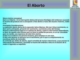 El Aborto Marco teórico conceptual Qué es el Aborto.- Es la interrupción dolosa del proceso fisiológico del embarazo causando la muerte del producto de la concepción o feto dentro o fuera del claustro materno, viable o no. Principales Consideraciones  La expresión aborto deriva de la expresión latina Abortus: Ab=mal, Ortus=nacimiento, es decir parto anticipado, privación de nacimiento, nacimiento antes del tiempo. Nuestro ordenamiento legal en el capítulo de aborto, tutela la vida humana dependiente, es decir de aquella vida humana que no tiene la calidad de persona, es un ser concebido pero no nacido, una esperanza de vida intra uterina. El feto no es todavía una persona humana, pero tampoco es una cosa. El feto solo deviene en persona con el nacimiento, por lo que su aniquilamiento no constituye delito de homicidio. Se entiende por delito de aborto, aquel cometido de manera intencional, y que provoca la interrupción del embarazo, causando la muerte del embrión o feto en el claustro de la madre o logrando su expulsión. 