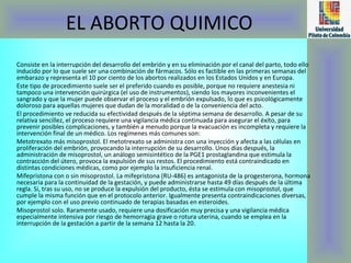 EL ABORTO QUIMICO Consiste en la interrupción del desarrollo del embrión y en su eliminación por el canal del parto, todo ello inducido por lo que suele ser una combinación de fármacos. Sólo es factible en las primeras semanas del embarazo y representa el 10 por ciento de los abortos realizados en los Estados Unidos y en Europa. Este tipo de procedimiento suele ser el preferido cuando es posible, porque no requiere anestesia ni tampoco una intervención quirúrgica (el uso de instrumentos), siendo los mayores inconvenientes el sangrado y que la mujer puede observar el proceso y el embrión expulsado, lo que es psicológicamente doloroso para aquellas mujeres que dudan de la moralidad o de la conveniencia del acto. El procedimiento ve reducida su efectividad después de la séptima semana de desarrollo. A pesar de su relativa sencillez, el proceso requiere una vigilancia médica continuada para asegurar el éxito, para prevenir posibles complicaciones, y también a menudo porque la evacuación es incompleta y requiere la intervención final de un médico. Los regímenes más comunes son: Metotrexato más misoprostol. El metotrexato se administra con una inyección y afecta a las células en proliferación del embrión, provocando la interrupción de su desarrollo. Unos días después, la administración de misoprostol, un análogo semisintético de la PGE1 prostaglandina que estimula la contracción del útero, provoca la expulsión de sus restos. El procedimiento está contraindicado en distintas condiciones médicas, como por ejemplo la insuficiencia renal.  Mifepristona con o sin misoprostol. La mifepristona (RU-486) es antagonista de la progesterona, hormona necesaria para la continuidad de la gestación, y puede administrarse hasta 49 días después de la última regla. Si, tras su uso, no se produce la expulsión del producto, ésta se estimula con misoprostol, que cumple la misma función que en el protocolo anterior. Igualmente presenta contraindicaciones diversas, por ejemplo con el uso previo continuado de terapias basadas en esteroides.  Misoprostol solo. Raramente usado, requiere una dosificación muy precisa y una vigilancia médica especialmente intensiva por riesgo de hemorragia grave o rotura uterina, cuando se emplea en la interrupción de la gestación a partir de la semana 12 hasta la 20.  