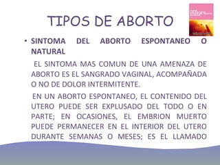 TIPOS DE ABORTO SINTOMA DEL ABORTO ESPONTANEO O NATURAL EL SINTOMA MAS COMUN DE UNA AMENAZA DE ABORTO ES EL SANGRADO VAGINAL, ACOMPAÑADA O NO DE DOLOR INTERMITENTE.  EN UN ABORTO ESPONTANEO, EL CONTENIDO DEL UTERO PUEDE SER EXPLUSADO DEL TODO O EN PARTE; EN OCASIONES, EL EMBRION MUERTO PUEDE PERMANECER EN EL INTERIOR DEL UTERO DURANTE SEMANAS O MESES; ES EL LLAMADO ABORTO DIFERIDO.  