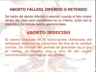 ABORTO FALLIDO, DIFERIDO O RETENIDO
Se habla del aborto diferido o retenido cuando el feto muere
dentro del útero pero permanece en su interior, junto con la
placenta y los demás tejidos gestacionales.

              ABORTO INDUCIDO
El aborto inducido es la interrupción deliberada del
embarazo mediante la extracción del feto de la cavidad
uterina. En función del periodo de gestación en el que
se realiza, se emplea una u otra de las cuatro
intervenciones quirúrgicas siguientes:
 
