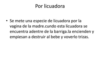 Por licuadoraSe mete una especie de licuadora por la vagina de la madre.cundo esta licuadora se encuentra adentre de la barriga.la encienden y empiesan a destruir al bebe y voverlo trizas.