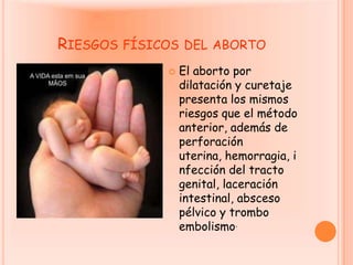 Riesgos físicos del abortoEl aborto por dilatación y curetaje presenta los mismos riesgos que el método anterior, además de perforación uterina, hemorragia, infección del tracto genital, laceración intestinal, absceso pélvico y trombo embolismo.