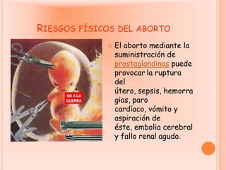 Riesgos físicos del abortoEl aborto mediante la suministración de prostaglandinas puede provocarla ruptura del útero, sepsis, hemorragias, paro cardíaco, vómito y aspiración de éste, embolia cerebral y fallo renal agudo. 