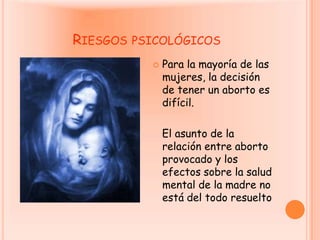 Riesgos psicológicosPara la mayoría de las mujeres, la decisión de tener un aborto es difícil.    El asunto de la relación entre aborto provocado y los efectos sobre la salud mental de la madre no está del todo resuelto