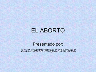 EL ABORTO Presentado por: ELIZABETH PEREZ SANCHEZ 