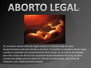 Se considera aborto inducido legal cuando es realizado bajo las leyes despenalizadoras del país donde se practica. En España se considera aborto legal cuando es realizado con consentimiento de la mujer, en un Centro Acreditado para ello y bajo uno de los tres supuestos despenalizadores de la ley, es decir cuando hay peligro para la salud o la vida de la embarazada , por causa de violación o por malformaciones fetales . 