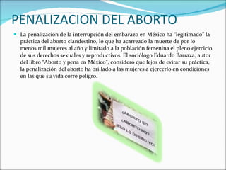 PENALIZACION DEL ABORTO La penalización de la interrupción del embarazo en México ha “legitimado” la práctica del aborto clandestino, lo que ha acarreado la muerte de por lo menos mil mujeres al año y limitado a la población femenina el pleno ejercicio de sus derechos sexuales y reproductivos. El sociólogo Eduardo Barraza, autor del libro “Aborto y pena en México”, consideró que lejos de evitar su práctica, la penalización del aborto ha orillado a las mujeres a ejercerlo en condiciones en las que su vida corre peligro.  