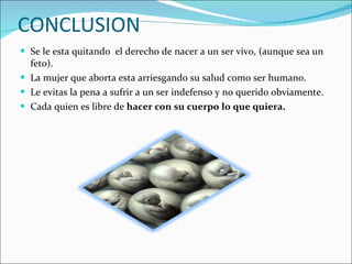 CONCLUSION Se le esta quitando  el derecho de nacer a un ser vivo, (aunque sea un feto). La mujer que aborta esta arriesgando su salud como ser humano. Le evitas la pena a sufrir a un ser indefenso y no querido obviamente. Cada quien es libre de  hacer con su cuerpo lo que quiera. 