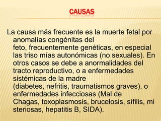 CausasLa causa más frecuente es la muerte fetal por anomalías congénitas del feto, frecuentemente genéticas, en especial las triso mías autonómicas (no sexuales). En otros casos se debe a anormalidades del tracto reproductivo, o a enfermedades sistémicas de la madre (diabetes, nefritis, traumatismos graves), o enfermedades infecciosas (Mal de Chagas, toxoplasmosis, brucelosis, sífilis, misteriosas, hepatitis B, SIDA).