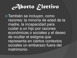 Aborto ElectivoTambién se incluyen, como razones: la minoría de edad de la madre, la incapacidad para cuidar a un hijo por razones económicas o sociales y el deseo de ocultar el estigma que representa en ciertos contextos sociales un embarazo fuera del matrimonio.