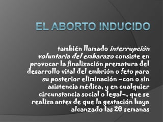 El aborto inducidotambién llamado interrupción voluntaria del embarazo consiste en provocar la finalización prematura del desarrollo vital del embrión o feto para su posterior eliminación –con o sin asistencia médica, y en cualquier circunstancia social o legal–, que se realiza antes de que la gestación haya alcanzado las 20 semanas