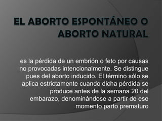 El aborto espontáneo o aborto naturales la pérdida de un embrión o feto por causas no provocadas intencionalmente. Se distingue pues del aborto inducido. El término sólo se aplica estrictamente cuando dicha pérdida se produce antes de la semana 20 del embarazo, denominándose a partir de ese momento parto prematuro