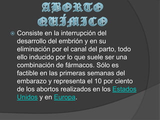 ABORTO QUÍMICOConsiste en la interrupción del desarrollo del embrión y en su eliminación por el canal del parto, todo ello inducido por lo que suele ser una combinación de fármacos. Sólo es factible en las primeras semanas del embarazo y representa el 10 por ciento de los abortos realizados en los Estados Unidos y en Europa.