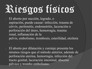 Riesgos físicosEl aborto por succión, legrado, o aspiración, puede causar: infección, trauma de cérvix, peritonitis, endometritis, laceración o perforación del útero, hemorragia, trauma renal, inflamación de la pelvis, embolismo, trombosis, esterilidad, etcétera.