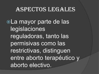 El aborto por dilatación y curetaje presenta los mismos riesgos que el método anterior, además de perforación uterina, hemorragia, infección del tracto genital, laceración intestinal, absceso pélvico y trombo embolismo.Aspectos legalesLa mayor parte de las legislaciones reguladoras, tanto las permisivas como las restrictivas, distinguen entre aborto terapéutico y aborto electivo.