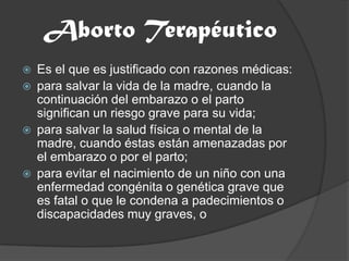 Aborto TerapéuticoEs el que es justificado con razones médicas:para salvar la vida de la madre, cuando la continuación del embarazo o el parto significan un riesgo grave para su vida;para salvar la salud física o mental de la madre, cuando éstas están amenazadas por el embarazo o por el parto;para evitar el nacimiento de un niño con una enfermedad congénita o genética grave que es fatal o que le condena a padecimientos o discapacidades muy graves, o