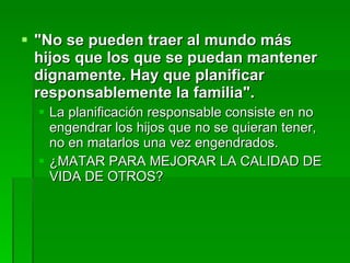 "No se pueden traer al mundo más hijos que los que se puedan mantener dignamente. Hay que planificar responsablemente la familia".   La planificación responsable consiste en no engendrar los hijos que no se quieran tener, no en matarlos una vez engendrados. ¿MATAR PARA MEJORAR LA CALIDAD DE VIDA DE OTROS? 