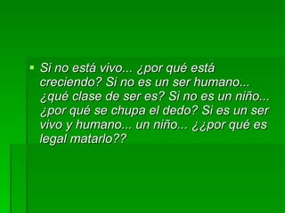 Si no está vivo... ¿por qué está creciendo? Si no es un ser humano... ¿qué clase de ser es? Si no es un niño... ¿por qué se chupa el dedo? Si es un ser vivo y humano... un niño... ¿¿por qué es legal matarlo??   