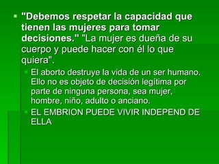 "Debemos respetar la capacidad que tienen las mujeres para tomar decisiones."  "La mujer es dueña de su cuerpo y puede hacer con él lo que quiera".  El aborto destruye la vida de un ser humano. Ello no es objeto de decisión legítima por parte de ninguna persona, sea mujer, hombre, niño, adulto o anciano.  EL EMBRION PUEDE VIVIR INDEPEND DE ELLA 