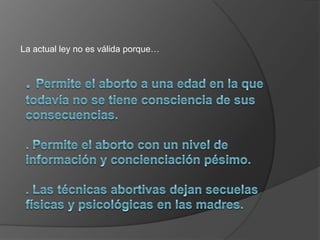 La actual ley no es válida porque…. Permite el aborto a una edad en la que todavía no se tiene consciencia de sus consecuencias.. Permite el aborto con un nivel de información y concienciación pésimo.. Las técnicas abortivas dejan secuelas físicas y psicológicas en las madres.