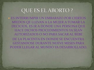 ES INTERRUMPIR UN EMBARAZO POR CIERTOS MIEDOS QE LLEVAN A LA MUJER A TOMAR LA DECICIOS, ES IR A DONDE UNA PERSONA QUE HACE DICHOS PROCEDIMIENTOS YA SEAN AUTORIZADOS O NO PARA SACAR AL BEBE   DE LA PLACENTA EN DONDE SE ENCUENTRA GESTANDOSE DURANTE NUEVE MESES PARA PODER LLEGAR AL MUNDO YA DESARROLLADO.QUE ES EL ABORTO ?