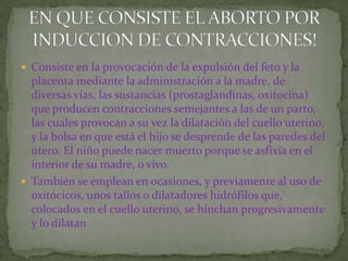 Consiste en la provocación de la expulsión del feto y la placenta mediante la administración a la madre, de diversas vías, las sustancias (prostaglandinas, oxitocina) que producen contracciones semejantes a las de un parto, las cuales provocan a su vez la dilatación del cuello uterino, y la bolsa en que está el hijo se desprende de las paredes del útero. El niño puede nacer muerto porque se asfixia en el interior de su madre, o vivo.También se emplean en ocasiones, y previamente al uso de oxitócicos, unos tallos o dilatadores hidrófilos que, colocados en el cuello uterino, se hinchan progresivamente y lo dilatan EN QUE CONSISTE EL ABORTO POR INDUCCION DE CONTRACCIONES!