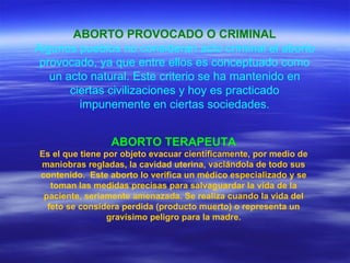 ABORTO PROVOCADO O CRIMINAL Algunos pueblos no consideran acto criminal el aborto provocado, ya que entre ellos es conceptuado como un acto natural. Este criterio se ha mantenido en ciertas civilizaciones y hoy es practicado impunemente en ciertas sociedades. ABORTO TERAPEUTA Es el que tiene por objeto evacuar científicamente, por medio de maniobras regladas, la cavidad uterina, vaciándola de todo sus contenido.  Este aborto lo verifica un médico especializado y se toman las medidas precisas para salvaguardar la vida de la paciente, seriamente amenazada. Se realiza cuando la vida del feto se considera perdida (producto muerto) o representa un gravísimo peligro para la madre. 