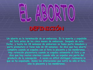 EL ABORTO Un aborto es la terminación de un embarazo. Es la muerte y expulsión del feto antes de los cinco meses de embarazo. Después de esta fecha, y hasta las 28 semanas de embarazo se llama parto inmaduro y parto prematuro si tiene más de 28 semanas. Se dice que hay aborto completo cuando se expulsa con el feto la placenta y las membranas. Hay retención placentaria cuando se expulsa solamente el feto y se dice que hay restos uterinos cuando sólo se expulsa una parte del producto de la concepción.  A veces es difícil distinguir realmente lo que se ha expulsado, dadas las alteraciones que sufre no sólo el feto, sino la placenta y las membranas. DEFINICIÓN 