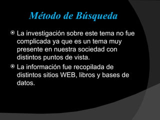 Método de Búsqueda La investigación sobre este tema no fue complicada ya que es un tema muy presente en nuestra sociedad con distintos puntos de vista. La información fue recopilada de distintos sitios WEB, libros y bases de datos. 