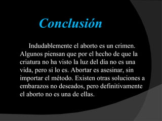 Conclusión Indudablemente el aborto es un crimen. Algunos piensan que por el hecho de que la criatura no ha visto la luz del día no es una vida, pero si lo es. Abortar es asesinar, sin importar el método. Existen otras soluciones a embarazos no deseados, pero definitivamente el aborto no es una de ellas. 