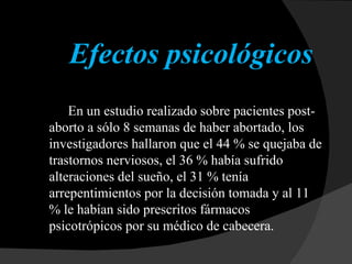 Efectos psicológicos En un estudio realizado sobre pacientes post-aborto a sólo 8 semanas de haber abortado, los investigadores hallaron que el 44 % se quejaba de trastornos nerviosos, el 36 % había sufrido alteraciones del sueño, el 31 % tenía arrepentimientos por la decisión tomada y al 11 % le habían sido prescritos fármacos psicotrópicos por su médico de cabecera.  