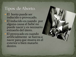 El  borto puede ser inducido o provocado.El inducido es cuando  por alguna causa el bebé no puede nacer y es necesario extraerlo del útero.El provocado es cuando artificialmente  se fuerza a nacer para que muera en el exterior o bien matarlo dentro.Tipos  de Aborto.