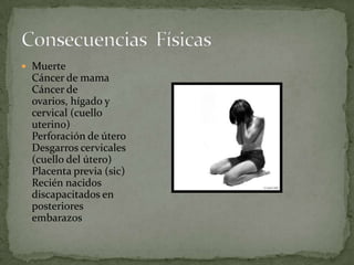 Muerte Cáncer de mama Cáncer de ovarios, hígado y cervical (cuello uterino) Perforación de útero Desgarros cervicales (cuello del útero) Placenta previa (sic) Recién nacidos discapacitados en posteriores embarazos Consecuencias  Físicas