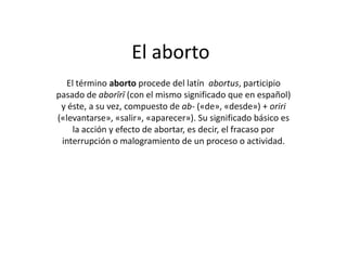 El aborto El término aborto procede del latín  abortus, participio pasado de aborīrī (con el mismo significado que en español) y éste, a su vez, compuesto de ab- («de», «desde») + oriri («levantarse», «salir», «aparecer»). Su significado básico es la acción y efecto de abortar, es decir, el fracaso por interrupción o malogramiento de un proceso o actividad. 