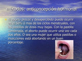 métodos: anticoncepción hormonal El aborto precoz y desapercibido puede ocurrir en el 50% ó mas de los ciclos menstruales, con las pastillas de dosis muy bajas. Con la pastilla combinada, el aborto puede ocurrir una vez cada dos años. O sea una mujer que utiliza pastillas o inyecciones está abortando en un buen porcentaje.  