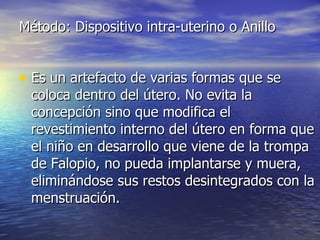 Método: Dispositivo intra-uterino o Anillo Es un artefacto de varias formas que se coloca dentro del útero. No evita la concepción sino que modifica el revestimiento interno del útero en forma que el niño en desarrollo que viene de la trompa de Falopio, no pueda implantarse y muera, eliminándose sus restos desintegrados con la menstruación.  