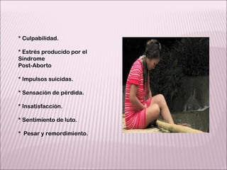 * Culpabilidad. * Estrés producido por el Síndrome  Post-Aborto  * Impulsos suicidas. * Sensación de pérdida. * Insatisfacción. * Sentimiento de luto. *  Pesar y remordimiento. 