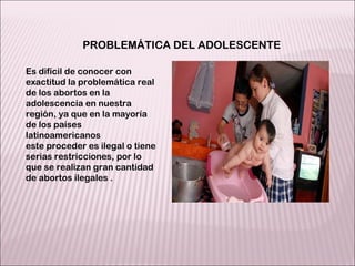 Es difícil de conocer con exactitud la problemática real de los abortos en la adolescencia en nuestra región, ya que en la mayoría de los países latinoamericanos este proceder es ilegal o tiene serias restricciones, por lo que se realizan gran cantidad de abortos ilegales . PROBLEMÁTICA DEL ADOLESCENTE 
