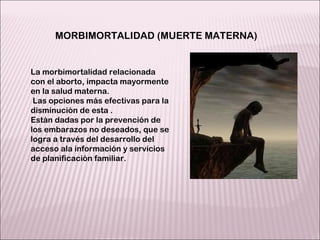 La morbimortalidad relacionada con el aborto, impacta mayormente en la salud materna. Las opciones más efectivas para la disminución de esta . Están dadas por la prevención de los embarazos no deseados, que se logra a través del desarrollo del acceso ala información y servicios de planificación familiar. MORBIMORTALIDAD (MUERTE MATERNA) 