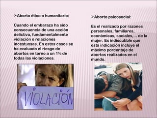 Aborto ético o humanitario: Cuando el embarazo ha sido consecuencia de una acción delictiva, fundamentalmente violación o relaciones incestuosas. En estos casos se ha evaluado el riesgo de abortos en torno a un 1% de todas las violaciones . Aborto psicosocial:  Es el realizado por razones personales, familiares, económicas, sociales,... de la mujer. Es indiscutible que esta indicación incluye el máximo porcentaje de abortos realizados en el mundo. 