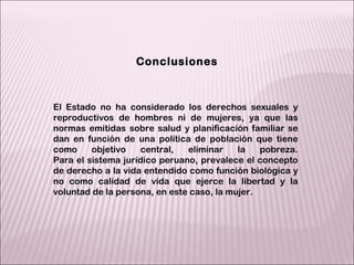 El Estado no ha considerado los derechos sexuales y reproductivos de hombres ni de mujeres, ya que las normas emitidas sobre salud y planificación familiar se dan en función de una política de población que tiene como objetivo central, eliminar la pobreza. Para el sistema jurídico peruano, prevalece el concepto de derecho a la vida entendido como función biológica y no como calidad de vida que ejerce la libertad y la voluntad de la persona, en este caso, la mujer. Conclusiones 