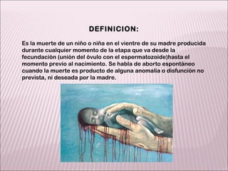 DEFINICION: Es la muerte de un niño o niña en el vientre de su madre producida durante cualquier momento de la etapa que va desde la fecundación (unión del óvulo con el espermatozoide)hasta el momento previo al nacimiento. Se habla de aborto espontáneo cuando la muerte es producto de alguna anomalía o disfunción no prevista, ni deseada por la madre. 